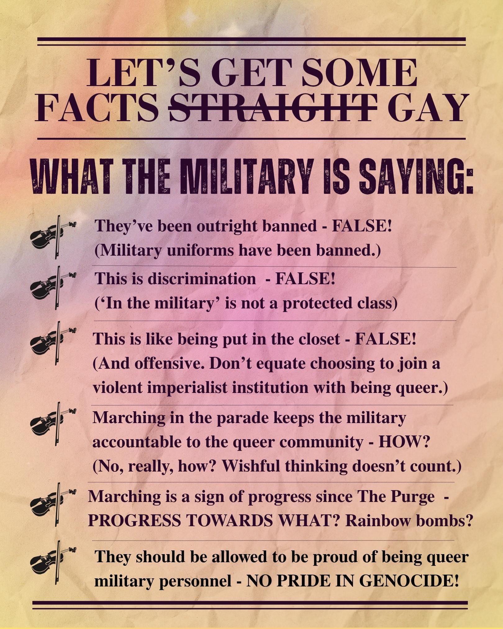 Let's get some facts straight (crossed out) gay: What the military is saying: They've been outright banned - false! (Military uniforms have been banned.) This is discrimination - false! ('In the military' is not a protected class) This is like being put in the closet - false! (And offensive. Don't equate choosing to join a violent imperialist institution with being queer.) Marching in the parade keeps the military accountable to the queer community - how? (No, really, how? Wishful thinking doesn't count.) Marching is a sign of progress since The Purge - progress towards what? Rainbow bombs? They should be allowed to be proud of being queer military personnel - no pride in genocide!