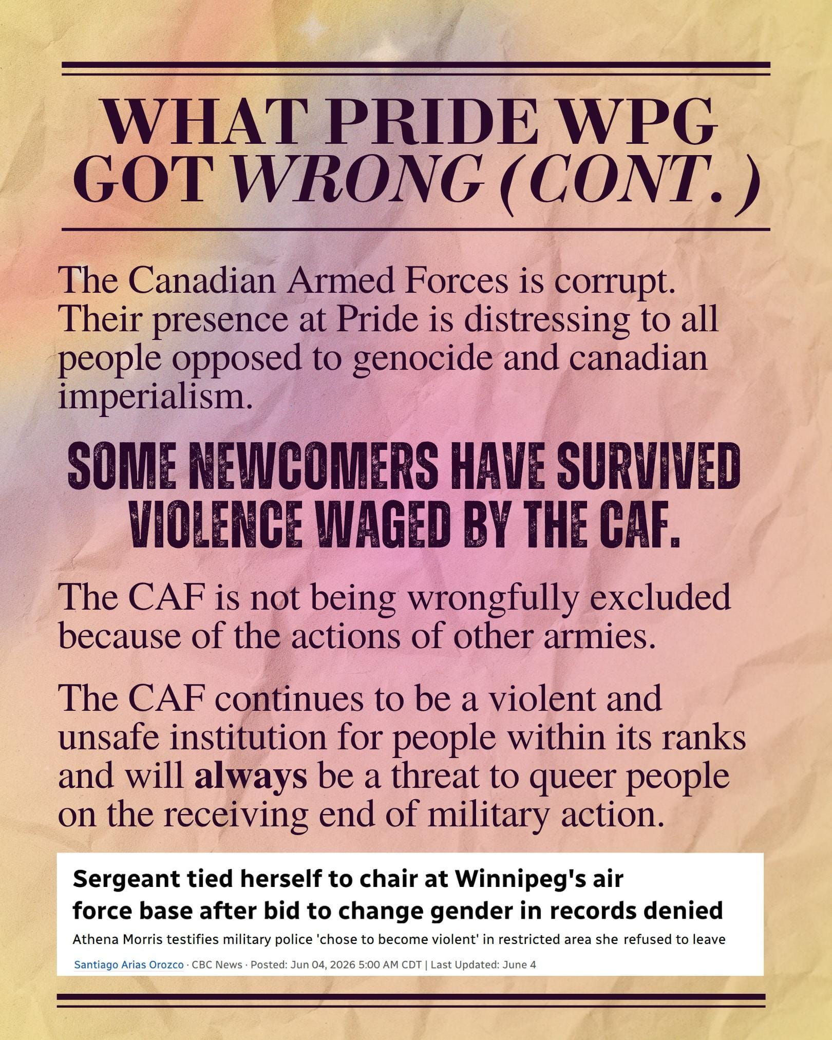 What Pride Wpg got wrong (cont.): The Canadian Armed Forces is corrupt. Their presence at Pride is distressing to all people opposed to genocide and canadian imperialism. Some newcomers have survived violence waged by the CAF. The CAF is not being wrongfully excluded because of the actions of other armies. The CAF continues to be a violent and unsafe institution for people within its ranks and will always be a threat to queer people on the receiving end of military action. A screenshot of a CBC news story by Santiago Arias Orozco from June 4, 2026, headline: Sergeant tied herself to chair at Winnipeg's air force base after bid to change gender in records denied Subhead: Athena Morris testifies military police 'chose to become violent' in restricted area she refused to leave