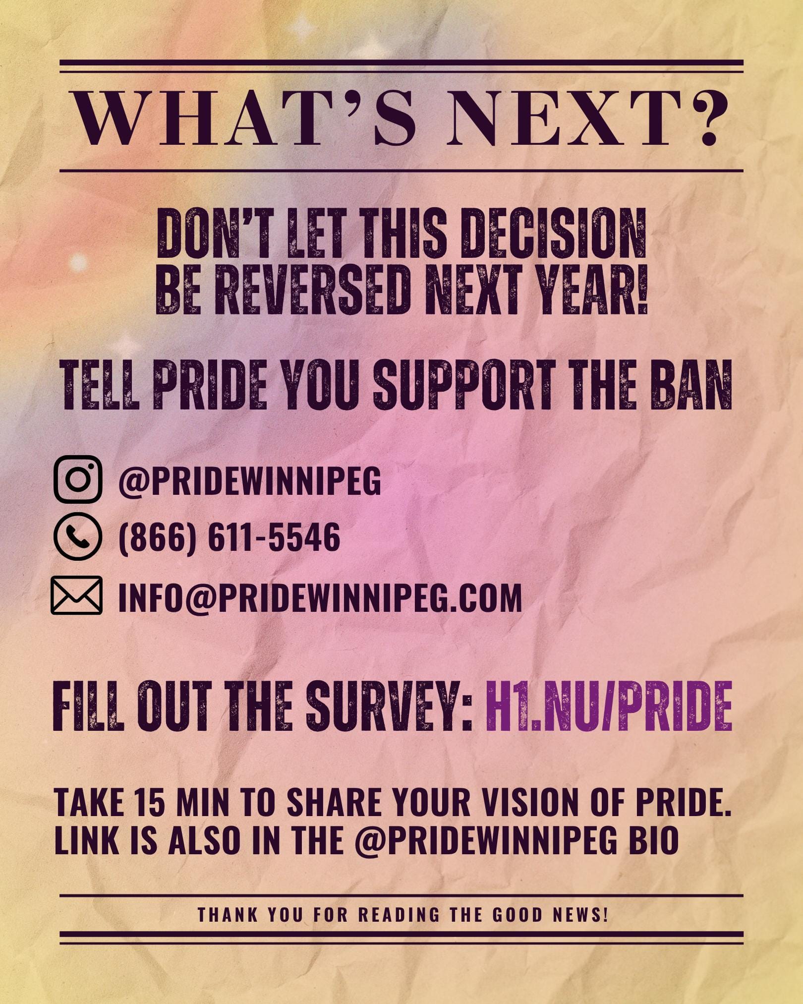 What's next? Don't let this decision be reversed next year! Tell Pride you support the ban TELL PRIDE YOU SUPPORT THE BAN Instagram icon: @PRIDEWINNIPEG Phone icon: (866) 611-5546 Email icon: info@pridewinnipeg.com Fill out the survey: h1.nu/pride Link is also in the @pridewinnipeg bio. Thank you for reading the good news!