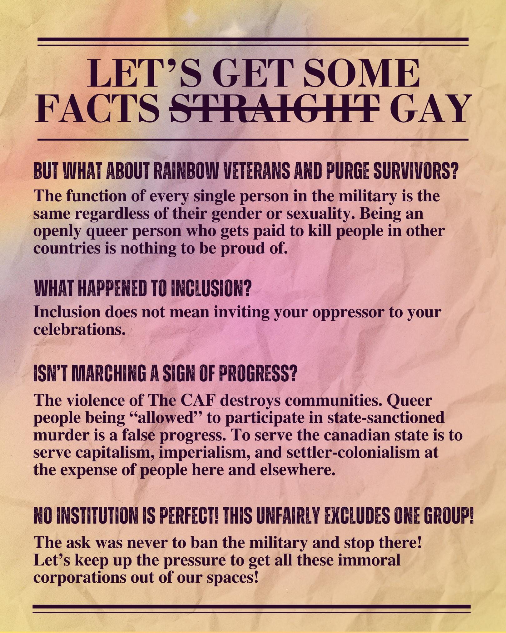 Let's get some facts straight (crossed out) gay: But what about rainbow veterans and purge survivors? The function of every single person in the military is the same regardless of their gender or sexuality. Being an openly queer person who gets paid to kill people in other countries is nothing to be proud of. What happened to inclusion? Inclusion does not mean inviting your oppressor to your celebrations. Isn't marching a sign of progress? The violence of The CAF destroys communities. Queer people being "allowed" to participate in state-sanctioned murder is a false progress. To serve the canadian state is to serve capitalism, imperialism, and settler-colonialism at the expense of people here and elsewhere. No institution is perfect! This unfairly excludes one group! The ask was never to ban the military and stop there! Let's keep up the pressure to get all these immoral corporations out of our spaces!