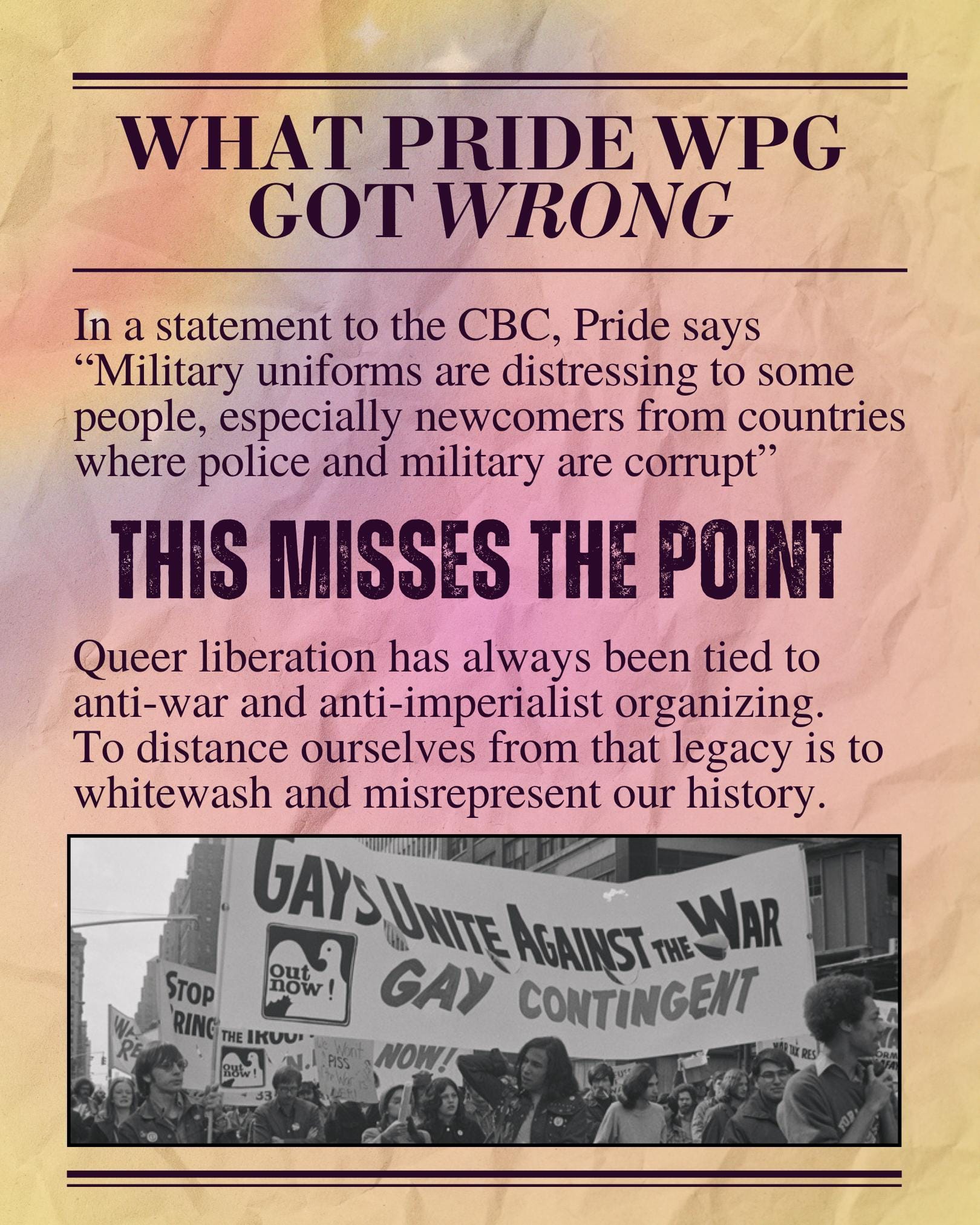 What Pride Winnipeg got wrong: In a statement to the CBC, Pride says "Military uniforms are distressing to some people, especially newcomers from countries where police and military are corrupt" This misses the point! Queer liberation has always been tied to anti-war and anti-imperialist organizing. To distance ourselves from that legacy is to whitewash and misrepresent our history. A photo of a large demonstration with banners, the banner in the foreground reads "Gays Unite Against the War; Out Now! Gay Contingent"